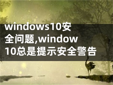 windows10安全问题,window10总是提示安全警告