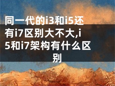 同一代的i3和i5还有i7区别大不大,i5和i7架构有什么区别