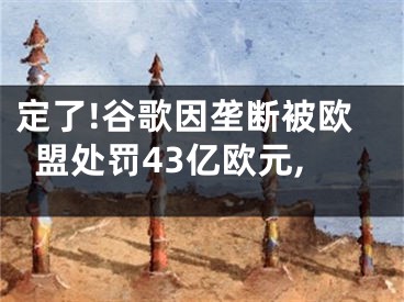 定了!谷歌因垄断被欧盟处罚43亿欧元,