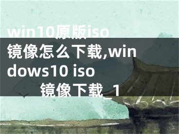 win10原版iso镜像怎么下载,windows10 iso镜像下载_1