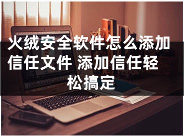 火绒安全软件怎么添加信任文件 添加信任轻松搞定