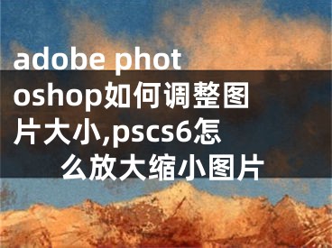 adobe photoshop如何调整图片大小,pscs6怎么放大缩小图片