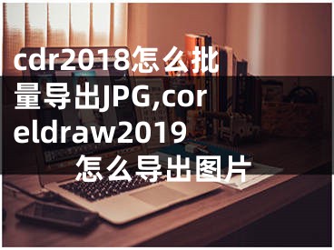 cdr2018怎么批量导出JPG,coreldraw2019怎么导出图片
