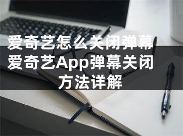 爱奇艺怎么关闭弹幕 爱奇艺App弹幕关闭方法详解