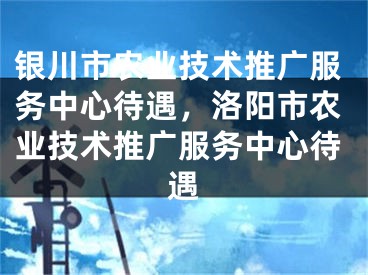 银川市农业技术推广服务中心待遇，洛阳市农业技术推广服务中心待遇