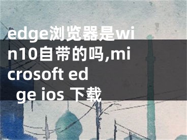 edge浏览器是win10自带的吗,microsoft edge ios 下载