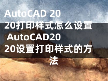 AutoCAD 2020打印样式怎么设置 AutoCAD2020设置打印样式的方法