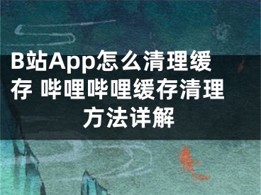 B站App怎么清理缓存 哔哩哔哩缓存清理方法详解