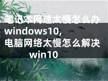 笔记本网速太慢怎么办windows10,电脑网络太慢怎么解决win10