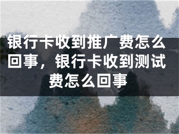 银行卡收到推广费怎么回事，银行卡收到测试费怎么回事