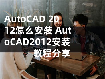 AutoCAD 2012怎么安装 AutoCAD2012安装教程分享