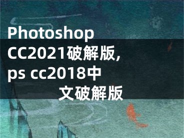Photoshop CC2021破解版,ps cc2018中文破解版