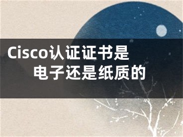 Cisco认证证书是电子还是纸质的