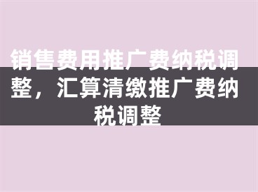 销售费用推广费纳税调整，汇算清缴推广费纳税调整 