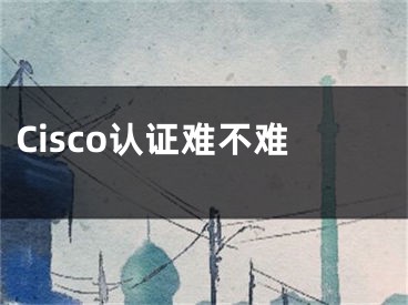 Cisco认证难不难 