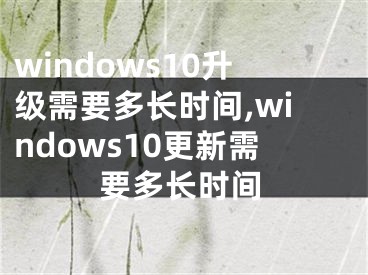 windows10升级需要多长时间,windows10更新需要多长时间