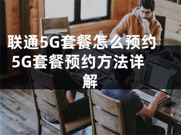 联通5G套餐怎么预约 5G套餐预约方法详解