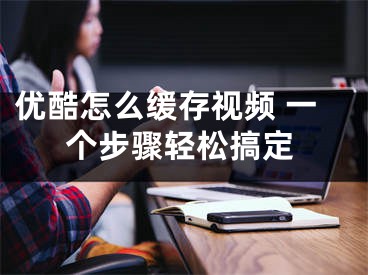 优酷怎么缓存视频 一个步骤轻松搞定