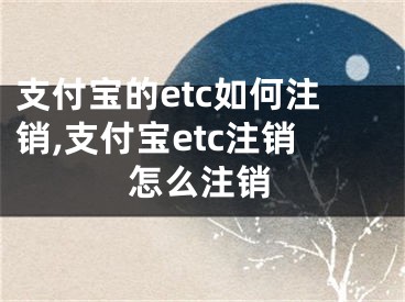 支付宝的etc如何注销,支付宝etc注销怎么注销