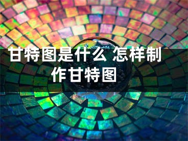 甘特图是什么 怎样制作甘特图 