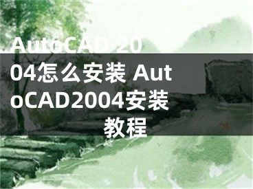 AutoCAD 2004怎么安装 AutoCAD2004安装教程