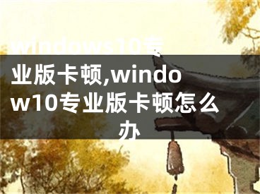 windows10专业版卡顿,window10专业版卡顿怎么办