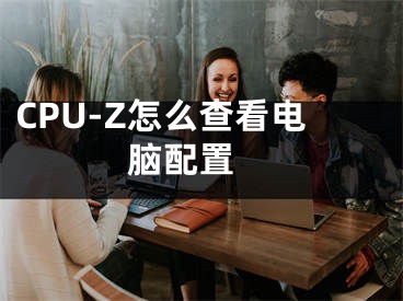 CPU-Z怎么查看电脑配置 