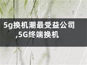 5g换机潮最受益公司,5G终端换机