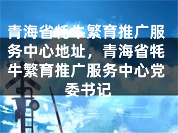 青海省牦牛繁育推广服务中心地址，青海省牦牛繁育推广服务中心党委书记