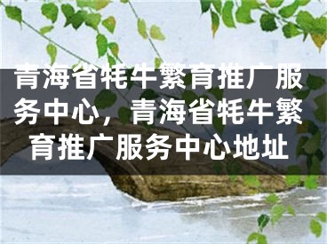 青海省牦牛繁育推广服务中心，青海省牦牛繁育推广服务中心地址