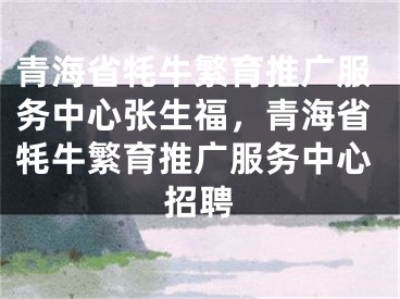 青海省牦牛繁育推广服务中心张生福，青海省牦牛繁育推广服务中心招聘 