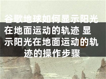 谷歌地球如何显示阳光在地面运动的轨迹 显示阳光在地面运动的轨迹的操作步骤