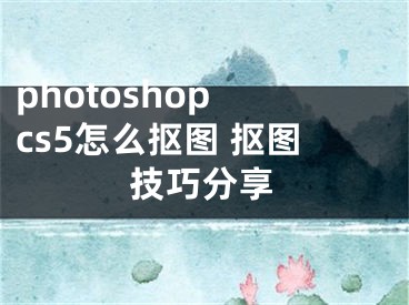 photoshop cs5怎么抠图 抠图技巧分享