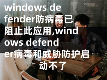windows defender防病毒已阻止此应用,windows defender病毒和威胁防护启动不了