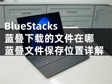 BlueStacks蓝叠下载的文件在哪 蓝叠文件保存位置详解