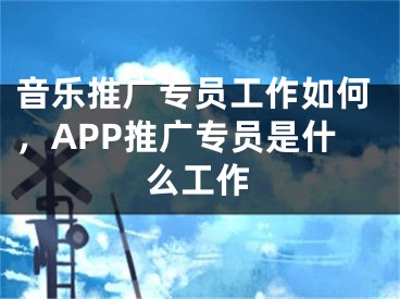 音乐推广专员工作如何，APP推广专员是什么工作