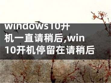 windows10开机一直请稍后,win10开机停留在请稍后