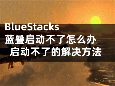 BlueStacks蓝叠启动不了怎么办 启动不了的解决方法