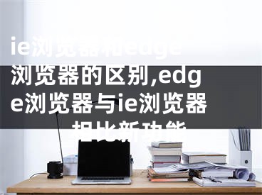 ie浏览器和edge浏览器的区别,edge浏览器与ie浏览器相比新功能