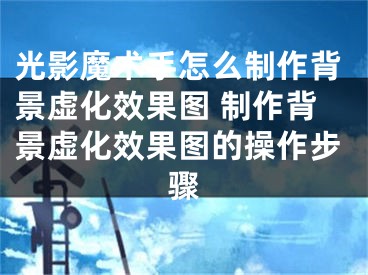 光影魔术手怎么制作背景虚化效果图 制作背景虚化效果图的操作步骤 