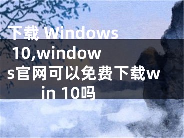 下载 Windows 10,windows官网可以免费下载win 10吗