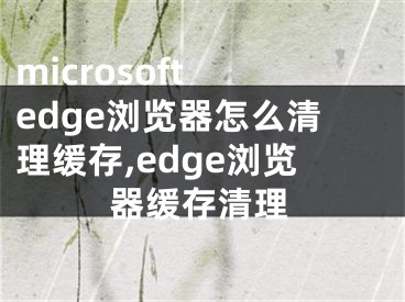 microsoft edge浏览器怎么清理缓存,edge浏览器缓存清理