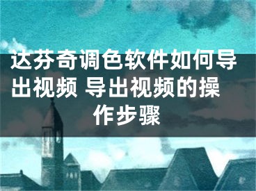 达芬奇调色软件如何导出视频 导出视频的操作步骤