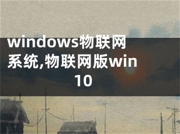 windows物联网系统,物联网版win10
