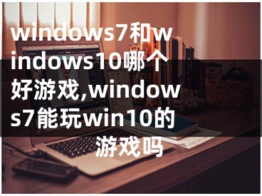 windows7和windows10哪个好游戏,windows7能玩win10的游戏吗