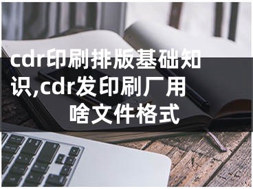 cdr印刷排版基础知识,cdr发印刷厂用啥文件格式