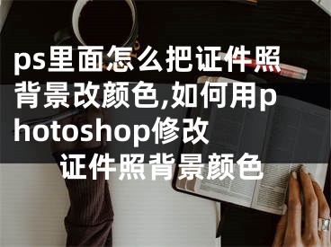 ps里面怎么把证件照背景改颜色,如何用photoshop修改证件照背景颜色