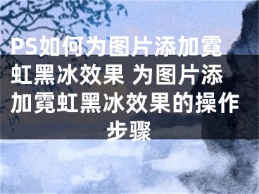 PS如何为图片添加霓虹黑冰效果 为图片添加霓虹黑冰效果的操作步骤