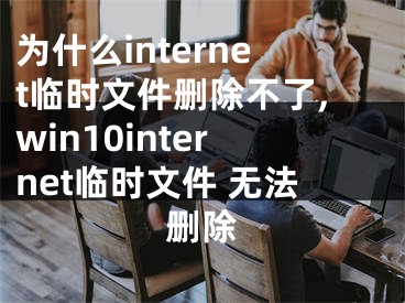 为什么internet临时文件删除不了,win10internet临时文件 无法删除