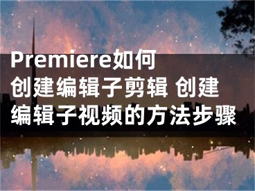 Premiere如何创建编辑子剪辑 创建编辑子视频的方法步骤